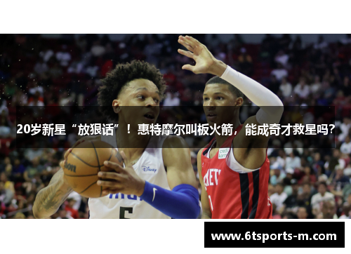 20岁新星“放狠话”！惠特摩尔叫板火箭，能成奇才救星吗？